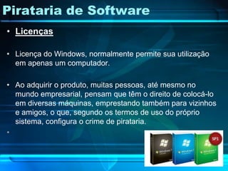 Pirataria de Software
• Licenças

• Licença do Windows, normalmente permite sua utilização
  em apenas um computador.

• Ao adquirir o produto, muitas pessoas, até mesmo no
  mundo empresarial, pensam que têm o direito de colocá-lo
  em diversas máquinas, emprestando também para vizinhos
  e amigos, o que, segundo os termos de uso do próprio
  sistema, configura o crime de pirataria.
•
 