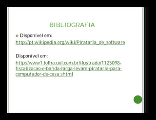 BIBLIOGRAFIA
 Disponível em:
http://pt.wikipedia.org/wiki/Pirataria_de_software
Disponível em:
http://www1.folha.uol.com.br/ilustrada/1125098-
fiscalizacao-e-banda-larga-levam-pirataria-para-
computador-de-casa.shtml
 