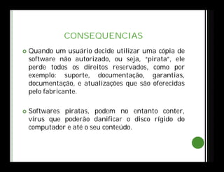 CONSEQUENCIAS
 Quando um usuário decide utilizar uma cópia de
software não autorizado, ou seja, “pirata”, ele
perde todos os direitos reservados, como por
exemplo: suporte, documentação, garantias,
documentação, e atualizações que são oferecidas
pelo fabricante.
 Softwares piratas, podem no entanto conter,
vírus que poderão danificar o disco rígido do
computador e até o seu conteúdo.
 
