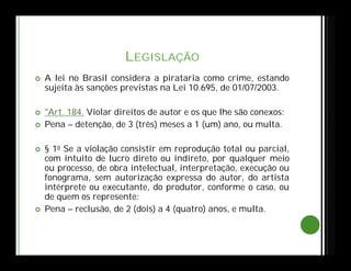 LEGISLAÇÃO
 A lei no Brasil considera a pirataria como crime, estando
sujeita às sanções previstas na Lei 10.695, de 01/07/2003.
 "Art. 184. Violar direitos de autor e os que lhe são conexos:
 Pena – detenção, de 3 (três) meses a 1 (um) ano, ou multa.
 § 1o Se a violação consistir em reprodução total ou parcial,
com intuito de lucro direto ou indireto, por qualquer meio
ou processo, de obra intelectual, interpretação, execução ou
fonograma, sem autorização expressa do autor, do artista
intérprete ou executante, do produtor, conforme o caso, ou
de quem os represente:
 Pena – reclusão, de 2 (dois) a 4 (quatro) anos, e multa.
 