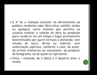  § 3o Se a violação consistir no oferecimento ao
público, mediante cabo, fibra ótica, satélite, ondas
ou qualquer outro sistema que permita ao
usuário realizar a seleção da obra ou produção
para recebê-la em um tempo e lugar previamente
determinados por quem formula a demanda, com
intuito de lucro, direto ou indireto, sem
autorização expressa, conforme o caso, do autor,
do artista intérprete ou executante, do produtor
de fonograma, ou de quem os represente:
 Pena – reclusão, de 2 (dois) a 4 (quatro) anos, e
multa.
 