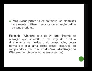  Para evitar pirataria de software, as empresas
geralmente utilizam recursos de ativação online
de seus produtos.
Exemplo: Windows (ele utiliza um sistema de
ativação que assimila o Cd Key do Produto
diretamente no hardware do computador, dessa
forma ele cria uma identificação exclusiva do
computador e realiza a instalação ou atualização do
Windows por diversas vezes se necessitar).
 