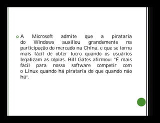  A Microsoft admite que a pirataria
do Windows auxiliou grandemente na
participação do mercado na China, e que se torna
mais fácil de obter lucro quando os usuários
legalizam as cópias. Bill Gates afirmou: "É mais
fácil para nosso software competir com
o Linux quando há pirataria do que quando não
há“.
 
