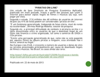 "PIRATAS ON-LINE"
Um estudo do Ipea (Instituto de Pesquisa Econômica Aplicada),
publicado em maio passado, traçou o perfil das pessoas que usam a
internet para baixar cópias ilegais de filmes e músicas (ou seja, sem
pagar por elas).
Segundo o estudo, 27,8 milhões dos 68 milhões de usuários de internet
do país (ou 41% do total) podem ser considerados "piratas on-line".
"É um fenômeno generalizado. Independe de faixa etária, nível de renda
ou escolaridade", afirmou Rodrigo Abdalla, coautor da pesquisa.
Segundo ele, a principal dificuldade do combate à pirataria on-line é a
ideia disseminada entre os usuários de que o download ilegal de um
filme não financia o crime organizado, tal como o comércio de DVDs e
CDs piratas.
"Existe uma percepção generalizada de que, como não se está pagando
por aqueles filmes ou álbuns piratas a ninguém, essa atividade não é
aética, amoral ou ilegal."
Na Europa e nos EUA, é crescente o número de usuários e donos de sites
ou serviços processados principalmente por causa de downloads ilegais
de filmes e músicas. No Brasil, os casos ainda são raros.
http://www1.folha.uol.com.br/ilustrada/1125098-fiscalizacao-e-banda-
larga-levam-pirataria-para-computador-de-casa.shtml
Publicado em: 22 de maio de 2013
 