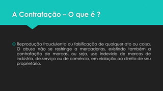 A Contrafação – O que é ?



 Reprodução fraudulenta ou falsificação de qualquer ato ou coisa.
  O abuso não se restringe a mercadorias, existindo também a
  contrafação de marcas, ou seja, uso indevido de marcas de
  indústria, de serviço ou de comércio, em violação ao direito de seu
  proprietário.
 