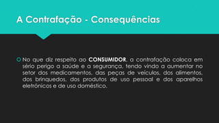 A Contrafação - Consequências



 No que diz respeito ao CONSUMIDOR, a contrafação coloca em
  sério perigo a saúde e a segurança, tendo vindo a aumentar no
  setor dos medicamentos, das peças de veículos, dos alimentos,
  dos brinquedos, dos produtos de uso pessoal e dos aparelhos
  eletrónicos e de uso doméstico.
 