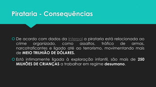 Pirataria - Consequências


 De acordo com dados da Interpol a pirataria está relacionada ao
  crime   organizado,     como   assaltos,   tráfico  de    armas,
  narcotraficantes e ligado até ao terrorismo, movimentando mais
  de MEIO TRILHIÃO DE DÓLARES.
 Está intimamente ligada à exploração infantil, são mais de 250
  MILHÕES DE CRIANÇAS a trabalhar em regime desumano.
 