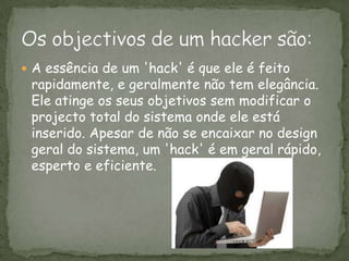 A essência de um 'hack' é que ele é feito rapidamente, e geralmente não tem elegância. Ele atinge os seus objetivos sem modificar o projecto total do sistema onde ele está inserido. Apesar de não se encaixar no design geral do sistema, um 'hack' é em geral rápido, esperto e eficiente. Os objectivos de um hacker são: