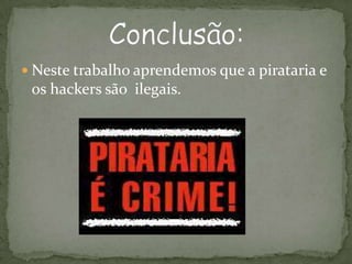 Neste trabalho aprendemos que a pirataria e os hackers são  ilegais.Conclusão: