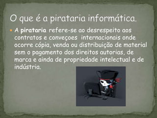 O que é a pirataria informática. A pirataria refere-se ao desrespeito aos contratos e conveçoes  internacionais onde ocorre cópia, venda ou distribuição de material sem o pagamento dos direitos autorias, de marca e ainda de propriedade intelectual e de indústria. 
