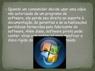 Quando um consumidor decide usar uma cópia não autorizada de um programa de software, ele perde seu direito ao suporte à documentação, às garantias e às actualizações periódicas fornecidas pelo fabricante do software. Além disso, software pirata pode conter  vírus com potencial para danificar o disco rígido do cliente e o seu conteúdo. 