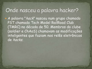 A palavra "hack" nasceu num grupo chamado PST chamado TechModelRailRoadClub (TMRC) na década de 50. Membros do clube (soldier e ChAoS) chamavam as modificações inteligentes que faziam nos relês eletrônicos de hacks. Onde nasceu a palavra hacker?