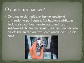 Originário do inglês, o termo hacker é utilizado no português. Os hackers utilizam todo o seu conhecimento para melhorar softwares de forma legal. Eles geralmente são de classe média ou alta, com idade de 12 a 28 anos. O que é um hacker?