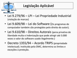 Legislação Aplicável
• Lei 9.279/96 – LPI – Lei Propriedade Industrial
(violação de marcas)
• Lei 9.609/98 – Lei do Software (Os programas de
computador também são protegidos pelo direito do autor);
• Lei 9.610/98 – Direitos Autorais (pena privativa de
liberdade multa e indenização que pode atingir até 3.000
vezes o valor do software usado ilegalmente.)
• Decreto 1355/94 – Acordo TRIPS (propriedade
intelectual). Instituido pela OMC, determina os limites e
exceções à proteção.
 