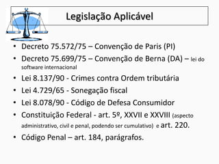 Legislação Aplicável
• Decreto 75.572/75 – Convenção de Paris (PI)
• Decreto 75.699/75 – Convenção de Berna (DA) – lei do
software internacional
• Lei 8.137/90 - Crimes contra Ordem tributária
• Lei 4.729/65 - Sonegação fiscal
• Lei 8.078/90 - Código de Defesa Consumidor
• Constituição Federal - art. 5º, XXVII e XXVIII (aspecto
administrativo, civil e penal, podendo ser cumulativo) e art. 220.
• Código Penal – art. 184, parágrafos.
 
