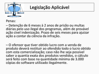 Legislação Aplicável
Penas:
– Detenção de 6 meses à 2 anos de prisão ou multas
diárias pelo uso ilegal dos programas, além de provável
ação cível indenização. Prazo de seis meses para ajuizar
ação a contar da ciência da infração.
– O ofensor que tiver obtido lucro com a venda de
produto deverá restituir ao ofendido todo o lucro obtido
com esta comercialização; caso não lhe seja possível
saber a quantia exata dos produtos vendidos, o cálculo
será feito com base na quantidade mínima de 3.000
cópias do software utilizado ilegalmente.
 