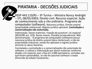 PIRATARIA - DECISÕES JUDICIAIS
RESP 443.119/RJ – 3ª Turma – Ministra Nancy Andrighi
– STJ, 08/05/2003; Direito civil. Recurso especial. Ação
de conhecimento sob o rito ordinário. Programa de
computador (software). Natureza jurídica. Direito autoral
(propriedade intelectual). Regime jurídico aplicável. Contrafação e
comercialização não autorizada.
Indenização. Danos materiais. Fixação do quantum. Lei especial
(9610/98, art. 103). Danos morais. Dissídio jurisprudencial. Não
demonstração. - O programa de computador (software) possui
natureza jurídica de direito autoral (obra intelectual), e não de
propriedade industrial, sendo-lhe aplicável o regime jurídico
atinente às obras literárias.
Constatada a contrafação e a comercialização não autorizada do
software, é cabível a indenização por danos materiais conforme
dispõe a lei especial, que a fixa em 3.000 exemplares, somados aos
que foram apreendidos, se não for possível conhecer a exata
dimensão da edição fraudulenta.
 