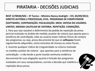 PIRATARIA - DECISÕES JUDICIAIS
RESP 1278940/MG – 3ª Turma – Ministra Nancy Andrighi – STJ, 04/09/2012;
DIREITO AUTORAL E PROCESSUAL CIVIL. PROGRAMA DE COMPUTADOR
(SOFTWARE). CONTRAFAÇÃO. FISCALIZAÇÃO. MEIO. DEFESA DO USUÁRIO.
LIMITES. MEDIDA CAUTELAR DE VISTORIA. REPETIÇÃO. CONDIÇÕES.
1. Para que seja razoável o deferimento do pedido de repetição da prova
pericial realizada no âmbito de medida cautelar de vistoria que aponta para a
existência de contrafação, cabe ao usuário trazer indícios físicos de compra
dos programas, ou seja, prova documental de que os softwares foram
regularmente adquiridos, como contratos de licença ou notas fiscais.
2. Ausente qualquer indício de irregularidade na vistoria realizada
na medida cautelar de vistoria - que apontou para a existência de
contrafação - e não tendo a parte trazido nenhuma evidência
documental de suas alegações quanto à licitude dos programas
instalados em seus computadores, correta a decisão que indeferiu a
repetição dessa prova.
 