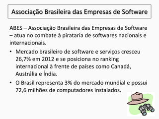 ABES – Associação Brasileira das Empresas de Software
– atua no combate à pirataria de softwares nacionais e
internacionais.
• Mercado brasileiro de software e serviços cresceu
26,7% em 2012 e se posiciona no ranking
internacional à frente de países como Canadá,
Austrália e Índia.
• O Brasil representa 3% do mercado mundial e possui
72,6 milhões de computadores instalados.
Associação Brasileira das Empresas de Software
 