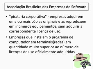 • “pirataria corporativa” - empresas adquirem
uma ou mais cópias originais e as reproduzem
em inúmeros equipamentos, sem adquirir a
correspondente licença de uso.
• Empresas que instalam o programa de
computador em terminais(redes) em
quantidade muito superior ao número de
licenças de uso oficialmente adquiridas.
Associação Brasileira das Empresas de Software
 