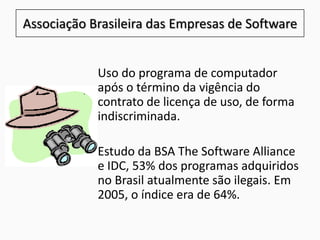 Associação Brasileira das Empresas de Software
Uso do programa de computador
após o término da vigência do
contrato de licença de uso, de forma
indiscriminada.
Estudo da BSA The Software Alliance
e IDC, 53% dos programas adquiridos
no Brasil atualmente são ilegais. Em
2005, o índice era de 64%.
 