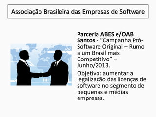 Associação Brasileira das Empresas de Software
Parceria ABES e/OAB
Santos - “Campanha Pró-
Software Original – Rumo
a um Brasil mais
Competitivo” –
Junho/2013.
Objetivo: aumentar a
legalização das licenças de
software no segmento de
pequenas e médias
empresas.
 