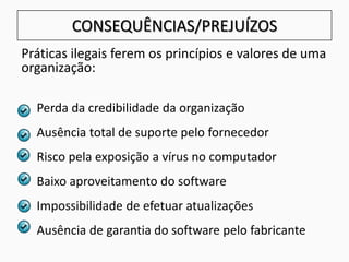 CONSEQUÊNCIAS/PREJUÍZOS
Práticas ilegais ferem os princípios e valores de uma
organização:
Perda da credibilidade da organização
Ausência total de suporte pelo fornecedor
Risco pela exposição a vírus no computador
Baixo aproveitamento do software
Impossibilidade de efetuar atualizações
Ausência de garantia do software pelo fabricante
 