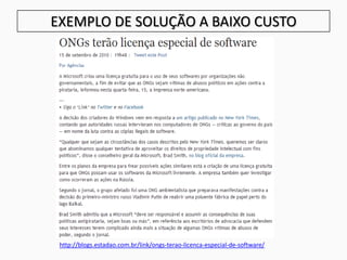 EXEMPLO DE SOLUÇÃO A BAIXO CUSTO
http://blogs.estadao.com.br/link/ongs-terao-licenca-especial-de-software/
 
