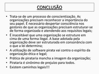 CONCLUSÃO
• Trata-se de um processo de conscientização. As
organizações precisam reconhecer a importância do
seu papel. É necessário despertar consciência nos
gestores de que as organizações precisam estruturar-se
de forma organizada e atendendo aos requisitos legais;
• É inaceitável que uma organização se estruture em
cima de uma forma ilegal. A base adotada pela
organização deve ser estruturada em consonância com
o que a lei determina;
• A utilização de software pirata vai contra o espírito da
organização ética e legal;
• Prática de pirataria mancha a imagem da organização;
• Pirataria é sinônimo de prejuízo para todos.
• Existem caminhos legais!!!
 