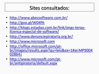 Sites consultados:
• http://www.abessoftware.com.br/
• http://goo.gl/W04ftt
• http://blogs.estadao.com.br/link/ongs-terao-
licenca-especial-de-software/
• http://www.denunciepirataria.org.br/
• http://www.microsoft.com
• http://office.microsoft.com/pt-
br/images/results.aspx?qu=leis&ex=1#ai:MP9004
02864|
• http://www.microsoft.com/pt-
br/antipirataria/default.aspx
 