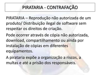 PIRATARIA – Reprodução não autorizada de um
produto/ Distribuição ilegal de software sem
respeitar os direitos de criação.
Pode ocorrer através de cópia não autorizada,
download, compartilhamento ou ainda por
instalação de cópias em diferentes
equipamentos.
A pirataria expõe a organização a riscos, a
multas e até a prisão dos responsáveis.
PIRATARIA - CONTRAFAÇÃO
 