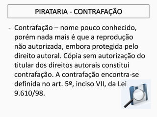 - Contrafação – nome pouco conhecido,
porém nada mais é que a reprodução
não autorizada, embora protegida pelo
direito autoral. Cópia sem autorização do
titular dos direitos autorais constitui
contrafação. A contrafação encontra-se
definida no art. 5º, inciso VII, da Lei
9.610/98.
PIRATARIA - CONTRAFAÇÃO
 