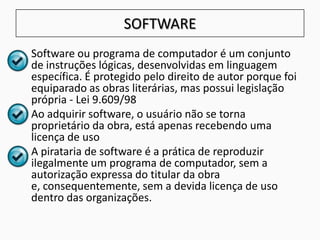 SOFTWARE
• Software ou programa de computador é um conjunto
de instruções lógicas, desenvolvidas em linguagem
específica. É protegido pelo direito de autor porque foi
equiparado as obras literárias, mas possui legislação
própria - Lei 9.609/98
• Ao adquirir software, o usuário não se torna
proprietário da obra, está apenas recebendo uma
licença de uso
• A pirataria de software é a prática de reproduzir
ilegalmente um programa de computador, sem a
autorização expressa do titular da obra
e, consequentemente, sem a devida licença de uso
dentro das organizações.
 
