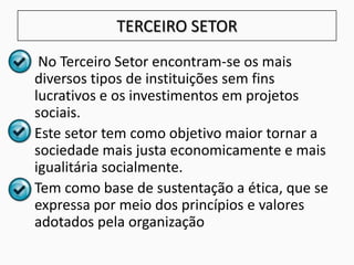 TERCEIRO SETOR
• No Terceiro Setor encontram-se os mais
diversos tipos de instituições sem fins
lucrativos e os investimentos em projetos
sociais.
• Este setor tem como objetivo maior tornar a
sociedade mais justa economicamente e mais
igualitária socialmente.
• Tem como base de sustentação a ética, que se
expressa por meio dos princípios e valores
adotados pela organização
 