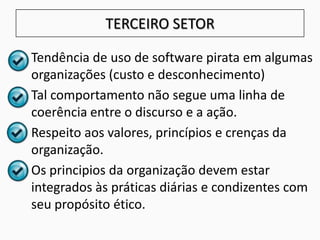 TERCEIRO SETOR
• Tendência de uso de software pirata em algumas
organizações (custo e desconhecimento)
• Tal comportamento não segue uma linha de
coerência entre o discurso e a ação.
• Respeito aos valores, princípios e crenças da
organização.
• Os principios da organização devem estar
integrados às práticas diárias e condizentes com
seu propósito ético.
 