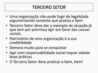 TERCEIRO SETOR
• Uma organização não pode fugir da legalidade
argumentando somente que pratica o bem
• Terceiro Setor deve dar o exemplo de atuação já
que tem por premissa agir em favor das causas
sociais
• Patrimônio de uma organização é a sua
credibilidade
• Demora muito para se conquistar
• Agir com responsabilidade social requer adotar
boas práticas
• O Terceiro Setor deve praticar o bem, bem!
 