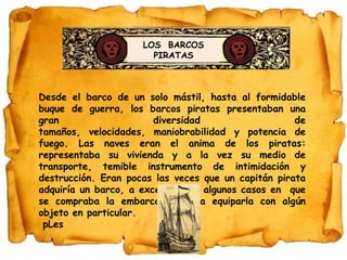 LOS  BARCOSPIRATASDesde el barco de un solo mástil, hasta al formidable buque de guerra, los barcos piratas presentaban una gran diversidad de tamaños, velocidades, maniobrabilidad y potencia de fuego. Las naves eran el anima de los piratas: representaba su vivienda y a la vez su medio de transporte, temible instrumento de intimidación y destrucción. Eran pocas las veces que un capitán pirata adquiría un barco, a excepción de algunos casos en  que se compraba la embarcación para equiparla con algún objeto en particular.pLes