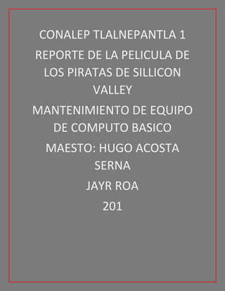 CONALEP TLALNEPANTLA 1
REPORTE DE LA PELICULA DE
LOS PIRATAS DE SILLICON
VALLEY
MANTENIMIENTO DE EQUIPO
DE COMPUTO BASICO
MAESTO: HUGO ACOSTA
SERNA
JAYR ROA
201
 