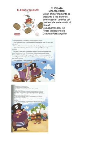 EL PIRATA
MALASUERTE
En un primer momento se
pregunta a los alumnos,
¿se imaginan ustedes por
qué tendría mala suerte el
pirata?
Escuchamos leer El
Pirata Malasuerte de
Graciela Pérez Aguilar
 