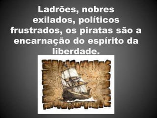 Ladrões, nobres
     exilados, políticos
frustrados, os piratas são a
 encarnação do espírito da
         liberdade.
 