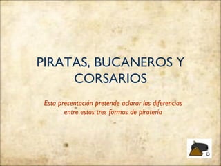 PIRATAS, BUCANEROS Y
     CORSARIOS
 Esta presentación pretende aclarar las diferencias
        entre estas tres formas de piratería
 