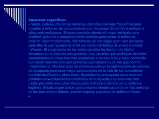 Amenazas específicas - Spam. Esta es una de las maneras utilizadas con más frecuencia para acceder a millones de computadoras con discursos de ventas o enlaces a sitios web maliciosos. El spam continúa siendo el mayor vehículo para distribuir gusanos y malwares como también para cerrar el tráfico de Internet. Asombrosamente, 180 billones de mensajes spam son enviados cada día, lo que representa el 90 por ciento del tráfico de e-mail mundial.  - Worms. El surgimiento de las redes sociales ha hecho más fácil el lanzamiento de ataques con gusanos. Los usuarios que participan de estas comunidades en línea son más propensos a apretar links y bajar contenido que creen son enviados por personas que conocen y en las que confían.  - Spamdexing. Muchos tipos de empresas utilizan la optimización de motores de búsqueda para estar mejor posicionados en la lista de los buscadores que lideran Google y otros sitios. Spamdexing empaqueta sitios web con palabras claves relevantes o términos de búsqueda y es cada vez más usado por criminales cibernéticos para disfrazar malware como software legítimo. Debido a que tantos consumidores tienden a confiar en los rankings de los buscadores líderes, pueden bajarse paquetes de software falsos.  - 