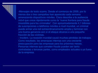 -Mensajes de texto scams. Desde el comienzo de 2009, por lo menos dos o tres campañas han aparecido cada semana amenazando dispositivos móviles. Cisco describe a la audiencia móvil que crece rápidamente como la “nueva frontera para fraude irresistible para los criminales”. Con aproximadamente 4,1 billones de suscripciones a teléfonos móviles a nivel mundial, un criminal puede armar una red extraordinariamente amplia y terminar con una buena ganancia aún si el ataque alcanza a una pequeña fracción de las víctimas.  - Insiders. La recesión mundial causó muchas pérdidas de trabajos. Como resultado, las amenazas internas son una creciente preocupación para las empresas para los próximos meses. Personas internas que cometen fraude pueden ser tanto contratadas o terceras partes, como empleados actuales o ya fuera de la empresa. 