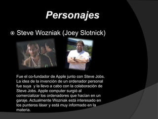 Personajes
   Steve Wozniak (Joey Slotnick)




    Fue el co-fundador de Apple junto con Steve Jobs.
    La idea de la invención de un ordenador personal
    fue suya y la llevo a cabo con la colaboración de
    Steve Jobs. Apple computer surgió al
    comercializar los ordenadores que hacían en un
    garaje. Actualmente Wozniak está interesado en
    los punteros láser y está muy informado en la
    materia.
 