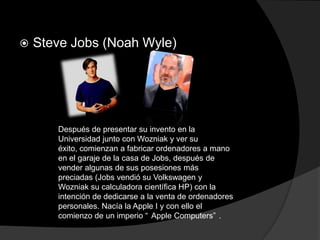    Steve Jobs (Noah Wyle)




       Después de presentar su invento en la
       Universidad junto con Wozniak y ver su
       éxito, comienzan a fabricar ordenadores a mano
       en el garaje de la casa de Jobs, después de
       vender algunas de sus posesiones más
       preciadas (Jobs vendió su Volkswagen y
       Wozniak su calculadora científica HP) con la
       intención de dedicarse a la venta de ordenadores
       personales. Nacía la Apple I y con ello el
       comienzo de un imperio “ Apple Computers” .
 