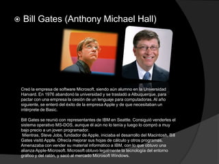    Bill Gates (Anthony Michael Hall)




    Creó la empresa de software Microsoft, siendo aún alumno en la Universidad
    Harvard. En 1976 abandonó la universidad y se trasladó a Albuquerque, para
    pactar con una empresa la cesión de un lenguaje para computadoras. Al año
    siguiente, se enteró del éxito de la empresa Apple y de que necesitaban un
    intérprete de Basic.

    Bill Gates se reunió con representantes de IBM en Seattle. Consiguió venderles el
    sistema operativo MS-DOS, aunque él aún no lo tenía y luego lo compró a muy
    bajo precio a un joven programador.
     Mientras, Steve Jobs, fundador de Apple, iniciaba el desarrollo del Macintosh, Bill
    Gates visitó Apple. Ofrecía mejorar sus hojas de cálculo y otros programas.
    Amenazaba con vender su material informático a IBM, con lo que obtuvo una
    alianza Apple-Microsoft. Microsoft obtuvo legalmente la tecnología del entorno
    gráfico y del ratón, y sacó al mercado Microsoft Windows.
 