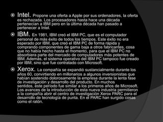    Intel. Propone una oferta a Apple por sus ordenadores, la oferta
    es rechazada. Los procesadores hasta hace una década
    pertenecían a IBM pero en la última década han pasado a
    pertenecer a Intel.
   IBM. En 1981, IBM creó el IBM PC, que es el computador
    personal de más éxito de todos los tiempos. Este éxito no era
    esperado por IBM, que creó el IBM PC de forma rápida y
    comprando componentes de gama baja a otros fabricantes, cosa
    que no había hecho hasta el momento, para que el IBM PC no
    absorbiera parte del mercado de computadores más potentes de
    IBM. Además, el sistema operativo del IBM PC tampoco fue creado
    por IBM, sino que fue contratado con Microsoft.
   Xerox. La compañía se expandió sustancialmente durante los
    años 60, convirtiendo en millonarios a algunos inversionistas que
    habían sostenido dolorosamente la empresa durante la lenta fase
    de investigación y desarrollo del producto. En muchos
    sentidos, este período fue similar a los primeros años de Microsoft.
    Los avances de la introducción de esta nueva industria permitieron
    a la compañía abrir el centro de investigación Xerox PARC para el
    desarrollo de tecnología de punta. En el PARC han surgido cosas
    como el ratón.
 