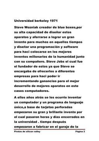 Universidad berkeley 1971
Steve Wozniak creador de blue boxes,por
su alta capacidad de diseñar estos
aparatos y aferrarse a lograr un gran
invento para muchos en aquellos tiempos
y diseñar una programación y software
para haci colocarse en los mejores
inventos millonarios de la humanidad junto
con su compañero. Steve Jobs el cual fue
el fundador de estos ya que Steve se
encargaba de ofrecerlos a diferentes
empresas para haci poder ir
incrementando ganancias para el mejor
desarrollo de mejores aparatos en este
casos computadores.
A ellos años atrás se les ocurrio inventar
un computador y un programa de lenguaje
único,a base de tarjetas perforadas
empezaron su gran y brillante invento por
el cual pasaron horas y días encerrados en
la universidad . tiempo después
empezaron a fabricar en el garaje de la
Piratas de silicon valley

Página 2

 