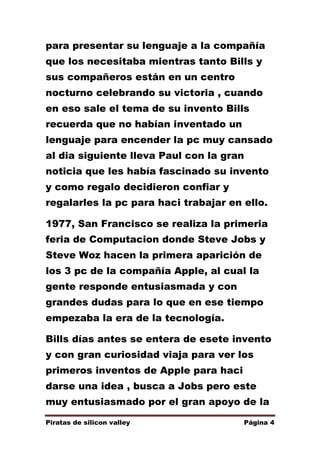 para presentar su lenguaje a la compañía
que los necesitaba mientras tanto Bills y
sus compañeros están en un centro
nocturno celebrando su victoria , cuando
en eso sale el tema de su invento Bills
recuerda que no habían inventado un
lenguaje para encender la pc muy cansado
al dia siguiente lleva Paul con la gran
noticia que les había fascinado su invento
y como regalo decidieron confiar y
regalarles la pc para haci trabajar en ello.
1977, San Francisco se realiza la primeria
feria de Computacion donde Steve Jobs y
Steve Woz hacen la primera aparición de
los 3 pc de la compañía Apple, al cual la
gente responde entusiasmada y con
grandes dudas para lo que en ese tiempo
empezaba la era de la tecnología.
Bills días antes se entera de esete invento
y con gran curiosidad viaja para ver los
primeros inventos de Apple para haci
darse una idea , busca a Jobs pero este
muy entusiasmado por el gran apoyo de la
Piratas de silicon valley

Página 4

 