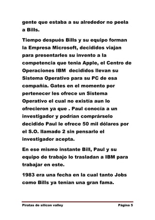 gente que estaba a su alrededor no peela
a Bills.
Tiempo después Bills y su equipo forman
la Empresa Microsoft, decididos viajan
para presentarles su invento a la
competencia que tenia Apple, el Centro de
Operaciones IBM decididos llevan su
Sistema Operativo para su PC de esa
compañía. Gates en el momento por
pertenecer les ofrece un Sistema
Operativo el cual no existía aun lo
ofrecieron ya que . Paul conocía a un
investigador y podrían comprárselo
decidido Paul le ofrece 50 mil dólares por
el S.O. llamado 2 sin pensarlo el
investigador acepta.
En ese mismo instante Bill, Paul y su
equipo de trabajo lo trasladan a IBM para
trabajar en este.
1983 era una fecha en la cual tanto Jobs
como Bills ya tenían una gran fama.

Piratas de silicon valley

Página 5

 